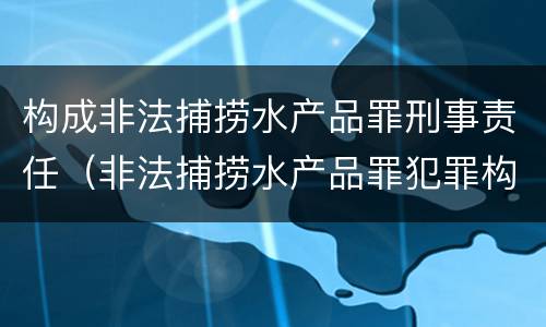 构成非法捕捞水产品罪刑事责任（非法捕捞水产品罪犯罪构成）