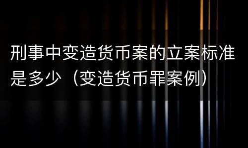 刑事中变造货币案的立案标准是多少（变造货币罪案例）