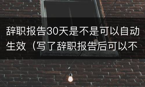 辞职报告30天是不是可以自动生效（写了辞职报告后可以不用等30天吗）