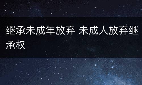 继承未成年放弃 未成人放弃继承权