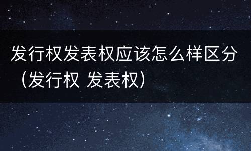 发行权发表权应该怎么样区分（发行权 发表权）