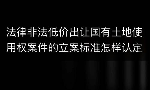 法律非法低价出让国有土地使用权案件的立案标准怎样认定