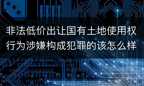 非法低价出让国有土地使用权行为涉嫌构成犯罪的该怎么样判