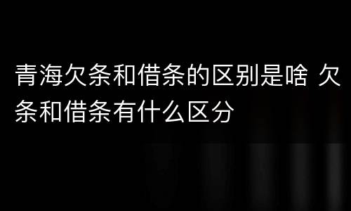 青海欠条和借条的区别是啥 欠条和借条有什么区分