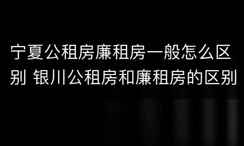 宁夏公租房廉租房一般怎么区别 银川公租房和廉租房的区别