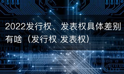 2022发行权、发表权具体差别有啥（发行权 发表权）