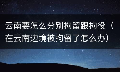云南要怎么分别拘留跟拘役（在云南边境被拘留了怎么办）