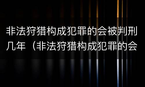 非法狩猎构成犯罪的会被判刑几年（非法狩猎构成犯罪的会被判刑几年吗）