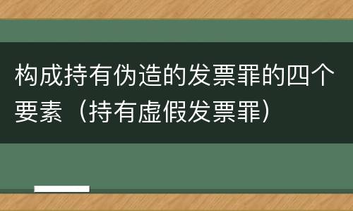 构成持有伪造的发票罪的四个要素（持有虚假发票罪）