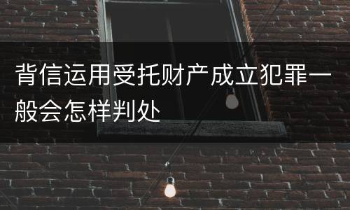 背信运用受托财产成立犯罪一般会怎样判处