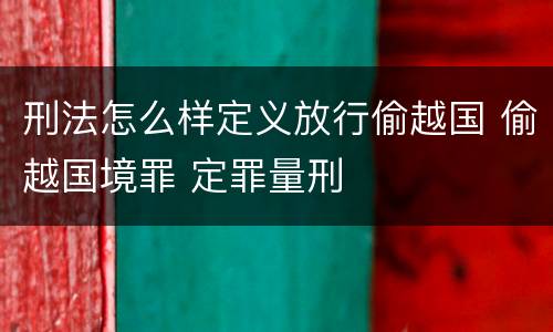 刑法怎么样定义放行偷越国 偷越国境罪 定罪量刑