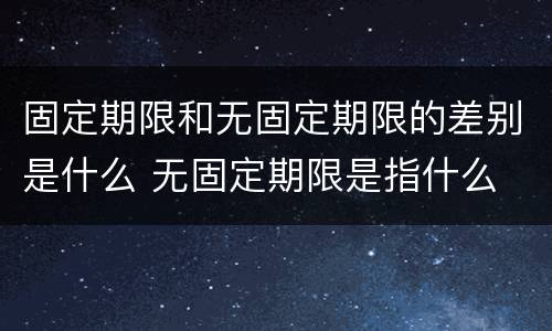 固定期限和无固定期限的差别是什么 无固定期限是指什么