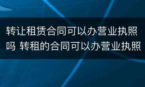 转让租赁合同可以办营业执照吗 转租的合同可以办营业执照吗