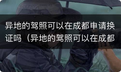 异地的驾照可以在成都申请换证吗（异地的驾照可以在成都申请换证吗要多久）