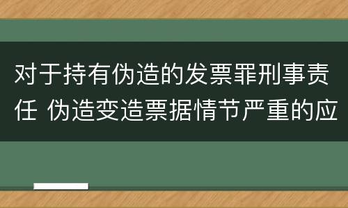 对于持有伪造的发票罪刑事责任 伪造变造票据情节严重的应当承担的刑事责任是什么