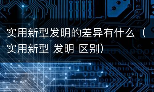 实用新型发明的差异有什么（实用新型 发明 区别）