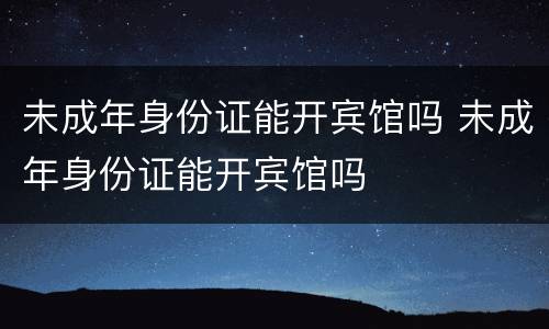 未成年身份证能开宾馆吗 未成年身份证能开宾馆吗