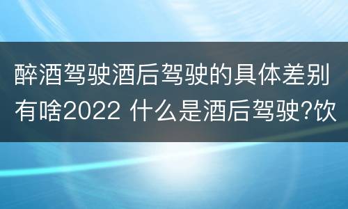 醉酒驾驶酒后驾驶的具体差别有啥2022 什么是酒后驾驶?饮酒驾驶与醉酒驾驶的区别是什么?