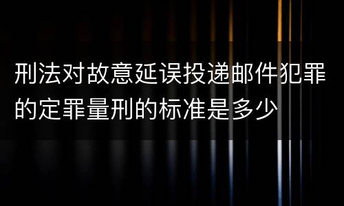 刑法对故意延误投递邮件犯罪的定罪量刑的标准是多少