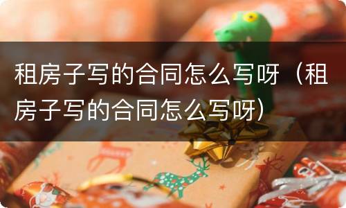 租房子写的合同怎么写呀（租房子写的合同怎么写呀）