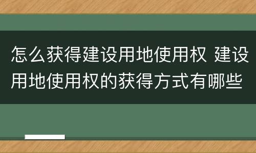 怎么获得建设用地使用权 建设用地使用权的获得方式有哪些?有什么要求?