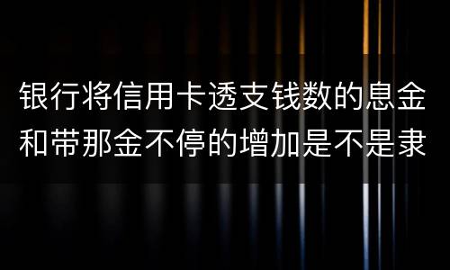 银行将信用卡透支钱数的息金和带那金不停的增加是不是隶属违法或违规