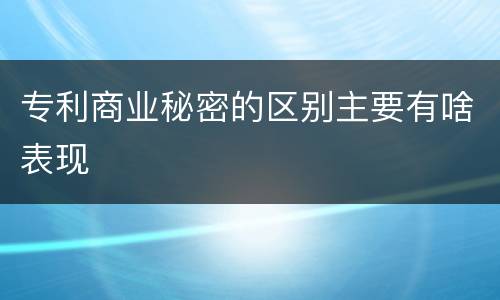 专利商业秘密的区别主要有啥表现