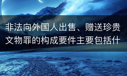 非法向外国人出售、赠送珍贵文物罪的构成要件主要包括什么