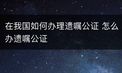 在我国如何办理遗嘱公证 怎么办遗嘱公证