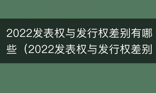 2022发表权与发行权差别有哪些（2022发表权与发行权差别有哪些呢）