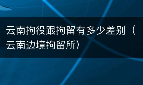 云南拘役跟拘留有多少差别（云南边境拘留所）