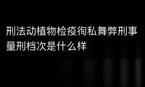 刑法动植物检疫徇私舞弊刑事量刑档次是什么样