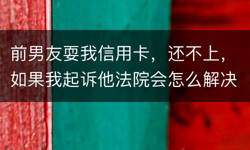 前男友耍我信用卡，还不上，如果我起诉他法院会怎么解决