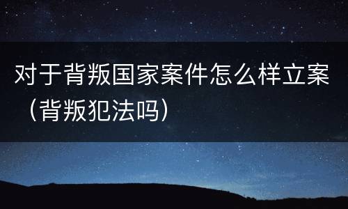 对于背叛国家案件怎么样立案（背叛犯法吗）