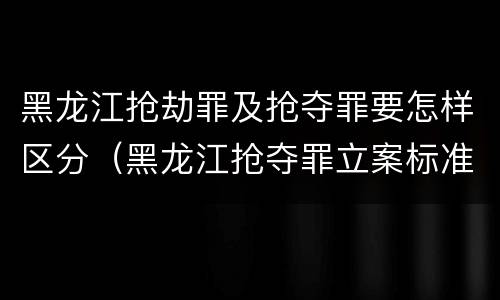 黑龙江抢劫罪及抢夺罪要怎样区分（黑龙江抢夺罪立案标准）