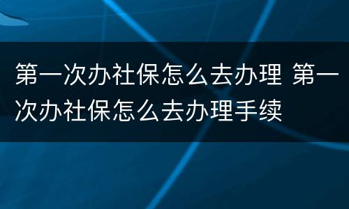 第一次办社保怎么去办理 第一次办社保怎么去办理手续