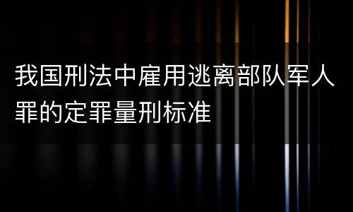 我国刑法中雇用逃离部队军人罪的定罪量刑标准