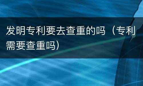 发明专利要去查重的吗（专利需要查重吗）