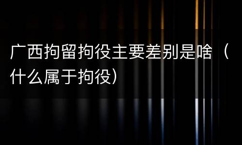 广西拘留拘役主要差别是啥（什么属于拘役）