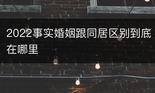 2022事实婚姻跟同居区别到底在哪里