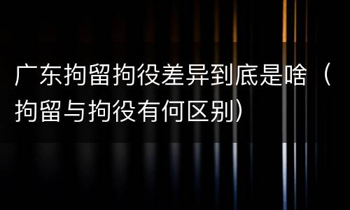 广东拘留拘役差异到底是啥（拘留与拘役有何区别）