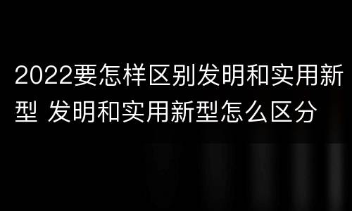 2022要怎样区别发明和实用新型 发明和实用新型怎么区分