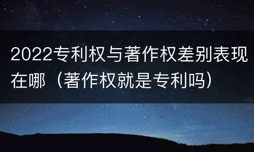 2022专利权与著作权差别表现在哪（著作权就是专利吗）