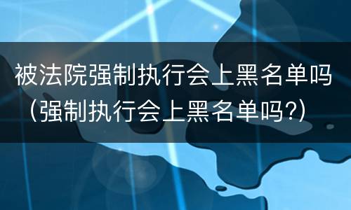 被法院强制执行会上黑名单吗（强制执行会上黑名单吗?）