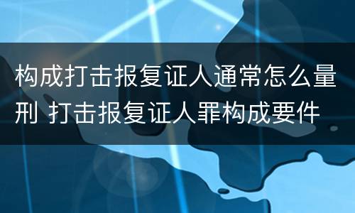 构成打击报复证人通常怎么量刑 打击报复证人罪构成要件