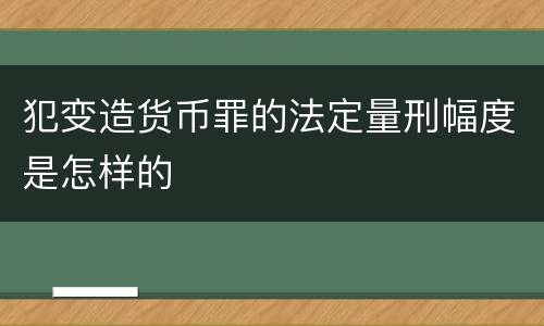犯变造货币罪的法定量刑幅度是怎样的