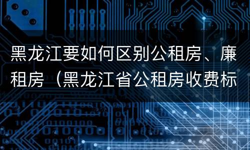 黑龙江要如何区别公租房、廉租房（黑龙江省公租房收费标准）