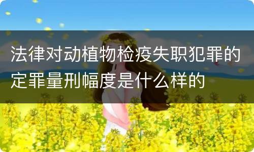 法律对动植物检疫失职犯罪的定罪量刑幅度是什么样的