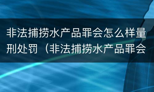 非法捕捞水产品罪会怎么样量刑处罚（非法捕捞水产品罪会怎么样量刑处罚多少钱）
