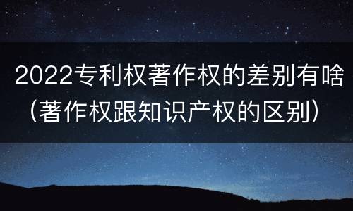 2022专利权著作权的差别有啥（著作权跟知识产权的区别）